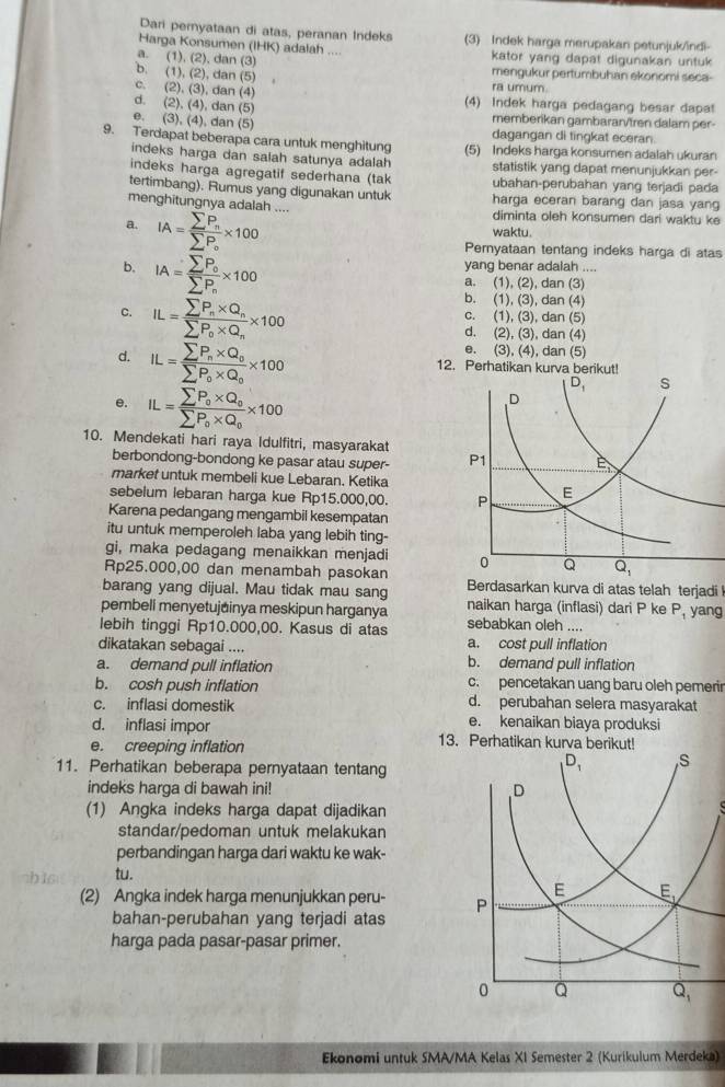 Dari pernyataan di atas, peranan Indeks (3) Indek harga merupakan petunjuk/ndi
Harga Konsumen (IHK) adalah .... kator yang dapat digunakan untuk
a. (1),(2),dan(3
b. (1),(2),dan( 5)
mengukur pertumbuhan ekonomi seca-
C. (2),(3),dan(4)
ra umum.
d. (2),(4),dan(5)
(4) Indek harga pedagang besar dapa!
0. (3),(4),d memberikan gambarar/tren dalam per-
dan (5)
dagangan di tingkat eceran.
9. Terdapat beberapa cara untuk menghitung (5) Indeks harga konsumen adalah ukuran
indeks harga dan salah satunya adalah statistik yang dapat menunjukkan per-
indeks harga agregatif sederhana (tak ubahan-perubahan yang terjadi pada
tertimbang). Rumus yang digunakan untuk harga eceran barang dan jasa yang
menghitungnya adalah .... diminta oleh konsumen dari waktu ke
a. IA=frac sumlimits P_nsumlimits P_o* 100
waktu.
b. IA=frac sumlimits P_0sumlimits P_n* 100
Pernyataan tentang indeks harga di atas
yang benar adalah ....
a. (1), (2), dan (3)
C. IL=frac sumlimits P_n* Q_nsumlimits P_0* Q_n* 100
b. (1), (3), dan (4)
c. (1), (3), dan (5)
d. (2), (3), dan (4)
d. IL=frac sumlimits P_n* Q_0sumlimits P_0* Q_0* 100
e. (3), (4), dan (5)
12. Perhatikan kurva berikut!
e. IL=frac sumlimits P_0* Q_0sumlimits P_0* Q_0* 100
10. Mendekati hari raya Idulfitri, masyarakat
berbondong-bondong ke pasar atau super- 
market untuk membeli kue Lebaran. Ketika
sebelum lebaran harga kue Rp15.000,00. 
Karena pedangang mengambil kesempatan
itu untuk memperoleh laba yang lebih ting-
gi, maka pedagang menaikkan menjadi 
Rp25.000,00 dan menambah pasokan
barang yang dijual. Mau tidak mau sang Berdasarkan kurva di atas telah terjadi
pembeli menyetujainya meskipun harganya naikan harga (inflasi) dari P ke P_1 yang
lebih tinggi Rp10.000,00. Kasus di atas sebabkan oleh ....
dikatakan sebagai .... a. cost pull inflation
a. demand pull inflation b. demand pull inflation
b. cosh push inflation c. pencetakan uang baru oleh pemerir
c. inflasi domestik d. perubahan selera masyarakat
e. kenaikan biaya produksi
d. inflasi impor 13. Perhatikan kurva
e. creeping inflation
11. Perhatikan beberapa pernyataan tentang
indeks harga di bawah ini! 
(1) Angka indeks harga dapat dijadikan
standar/pedoman untuk melakukan
perbandingan harga dari waktu ke wak-
tu.
(2) Angka indek harga menunjukkan peru- 
bahan-perubahan yang terjadi atas
harga pada pasar-pasar primer.
Ekonomi untuk SMA/MA Kelas XI Semester 2 (Kurikulum Merdeka)