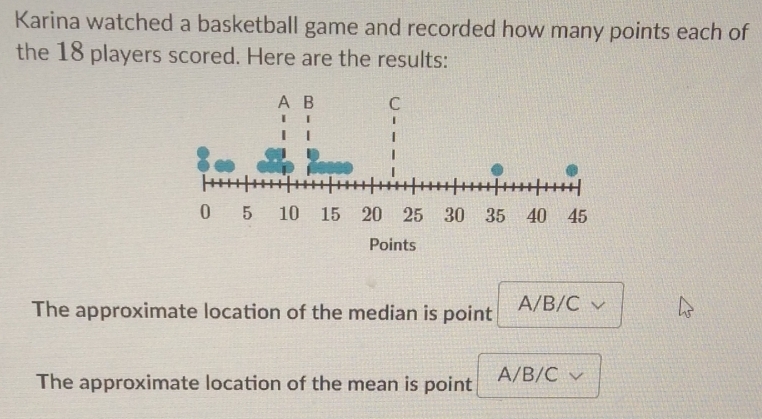 Karina watched a basketball game and recorded how many points each of
the 18 players scored. Here are the results:
The approximate location of the median is point A/B/C
The approximate location of the mean is point A/B/C