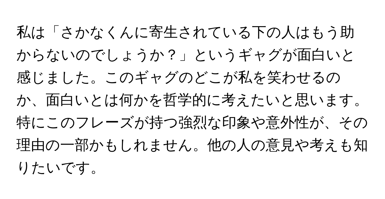 私は「さかなくんに寄生されている下の人はもう助からないのでしょうか？」というギャグが面白いと感じました。このギャグのどこが私を笑わせるのか、面白いとは何かを哲学的に考えたいと思います。特にこのフレーズが持つ強烈な印象や意外性が、その理由の一部かもしれません。他の人の意見や考えも知りたいです。