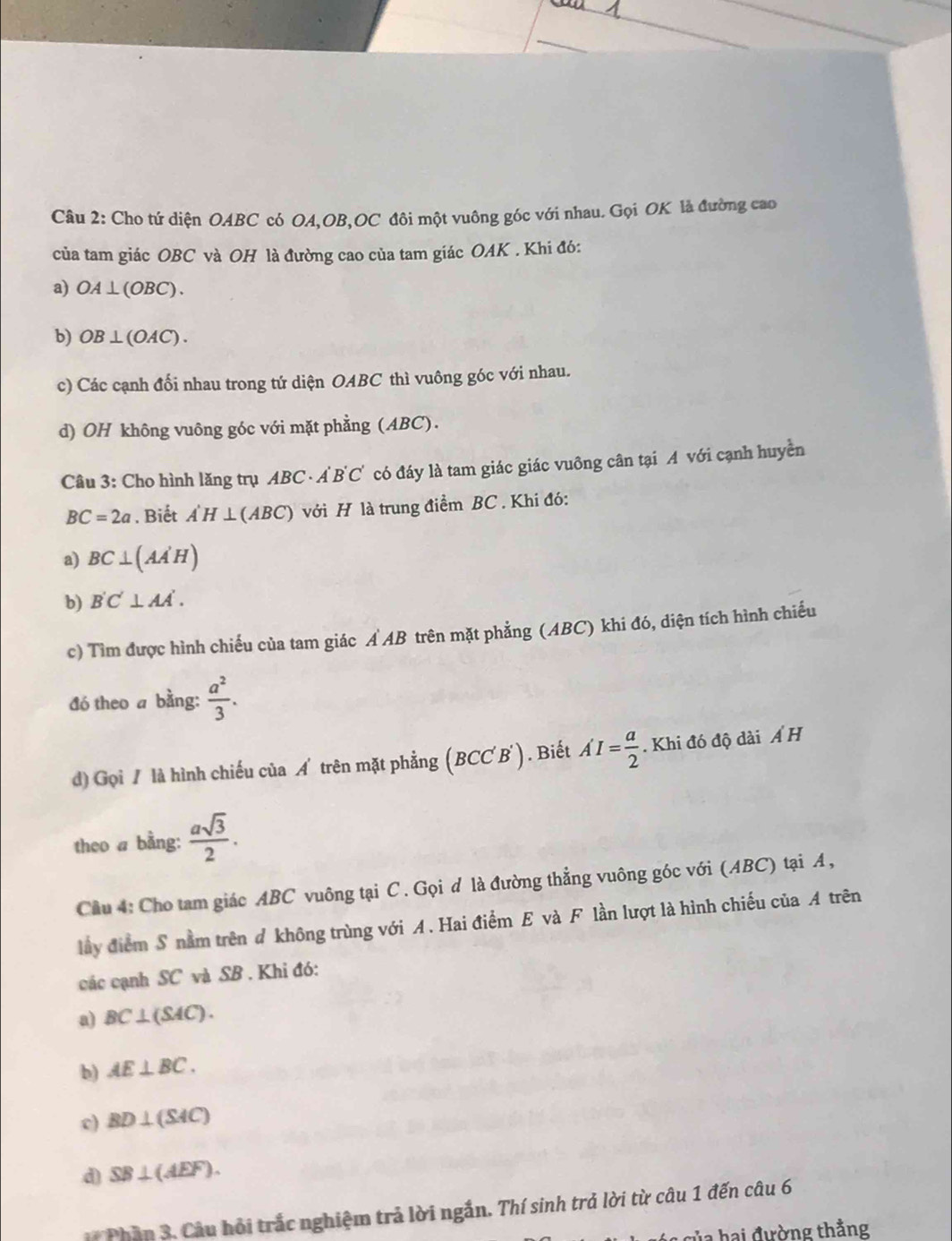 Cho tứ diện OABC có OA,OB,OC đôi một vuông góc với nhau. Gọi OK là đường cao
của tam giác OBC và OH là đường cao của tam giác OAK . Khi đó:
a) OA⊥ (OBC).
b) OB⊥ (OAC).
c) Các cạnh đối nhau trong tứ diện OABC thì vuông góc với nhau.
d) OH không vuông góc với mặt phẳng (ABC).
Câu 3: Cho hình lăng trụ ABC· A'B'C' có đáy là tam giác giác vuông cân tại A với cạnh huyền
BC=2a. Biết A'H⊥ (ABC) với H là trung điểm BC . Khi đó:
a) BC⊥ (AA'H)
b) B'C'⊥ AA'.
c) Tìm được hình chiếu của tam giác Ả AB trên mặt phẳng (ABC) khi đó, diện tích hình chiếu
đó theo a bằng:  a^2/3 .
d) Gọi / là hình chiếu của Á trên mặt phẳng (BCC B *). Biết A'I= a/2 . Khi đó độ dài A H
theo a bằng:  asqrt(3)/2 .
Cầu 4: Cho tam giác ABC vuông tại C. Gọi d là đường thẳng vuông góc với (ABC) tại A,
lầy điểm S nằm trên ở không trùng với A . Hai điểm E và F lần lượt là hình chiếu của A trên
các cạnh SC và SB . Khi đó:
a) BC⊥ (SAC).
b) AE⊥ BC.
c) BD⊥ (SAC)
d) SB⊥ (AEF).
* Phần 3, Câu hỏi trắc nghiệm trả lời ngắn. Thí sinh trả lời từ câu 1 đến câu 6
T  hai đường thằng