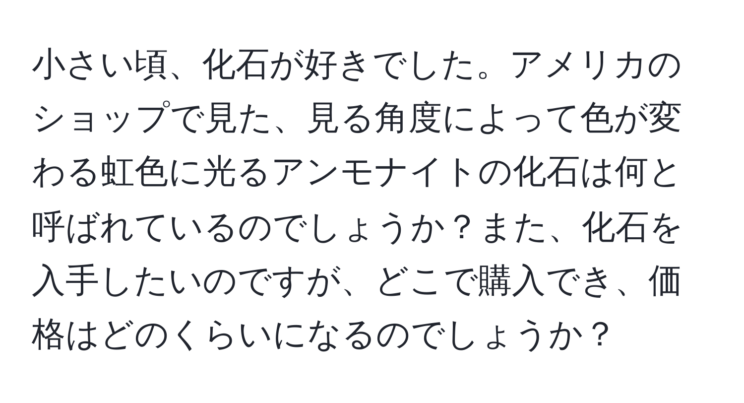 小さい頃、化石が好きでした。アメリカのショップで見た、見る角度によって色が変わる虹色に光るアンモナイトの化石は何と呼ばれているのでしょうか？また、化石を入手したいのですが、どこで購入でき、価格はどのくらいになるのでしょうか？