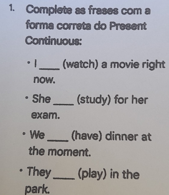 Complete as frases com a 
forma correta do Present 
Continuous: 
。1_ (watch) a movie right 
now. 
She_ (study) for her 
exam. 
We _(have) dinner at 
the moment. 
They_ (play) in the 
park.