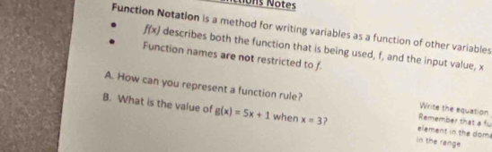 ons Notes 
Function Notation is a method for writing variables as a function of other variables
f(x) describes both the function that is being used, f, and the input value, x
Function names are not restricted to f
A. How can you represent a function rule? Remember that a fu Write the equation 
B. What is the value of g(x)=5x+1 when x=3 J in the range element in the doms