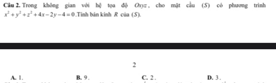 Trong không gian với hệ tọa độ Oxyz , cho mặt cầu (S) có phương trình
x^2+y^2+z^2+4x-2y-4=0.Tinh bán kinh R của (S).
2
A. 1. B. 9. C. 2. D. 3.