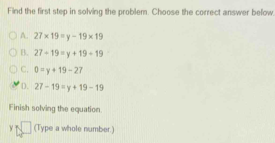 Find the first step in solving the problem. Choose the correct answer below.
A. 27* 19=y-19* 19
B. 27/ 19=y+19/ 19
C. 0=y+19-27
D. 27-19=y+19-19
Finish solving the equation.
y=□ (Type a whole number.)