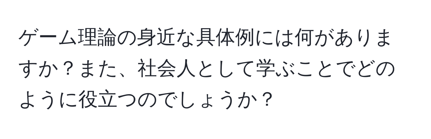 ゲーム理論の身近な具体例には何がありますか？また、社会人として学ぶことでどのように役立つのでしょうか？