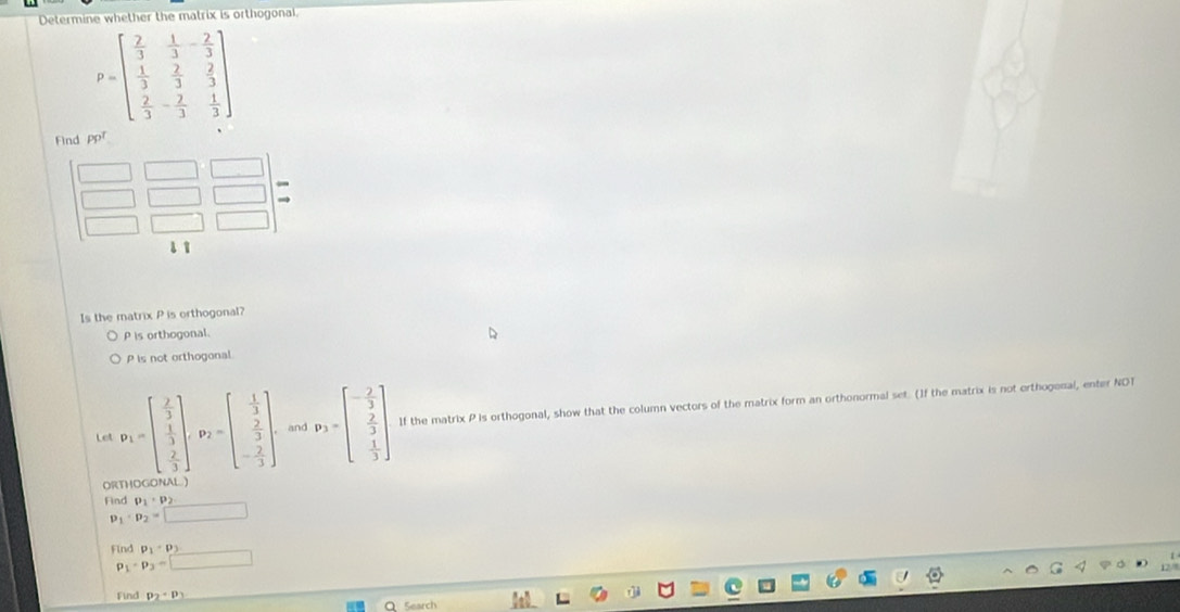 Determine whether the matrix is orthogonal
P=beginbmatrix  2/3 & 1/3 &- 2/3   1/3 & 2/3 & 2/3   2/3 &- 2/3 & 1/3 endbmatrix
Find PP^T
Is the matrix P is orthogonal?
P is orthogonal.
P is not orthogonal
Let P_1=beginbmatrix  2/3   1/3   2/3 endbmatrix , P_2=beginbmatrix  1/3   2/3  - 2/3 endbmatrix and v_3=beginbmatrix - 2/3   2/3   1/3 endbmatrix If the matrix P is orthogonal, show that the column vectors of the matrix form an orthonormal set. (If the matrix is not erthogenal, enter NDT
ORTHOGONAL)
Find P_1· P_2
p_1· p_2=□
Find p_1· p_3
p_1· p_3=□
Find p_2· p_3
Q Search