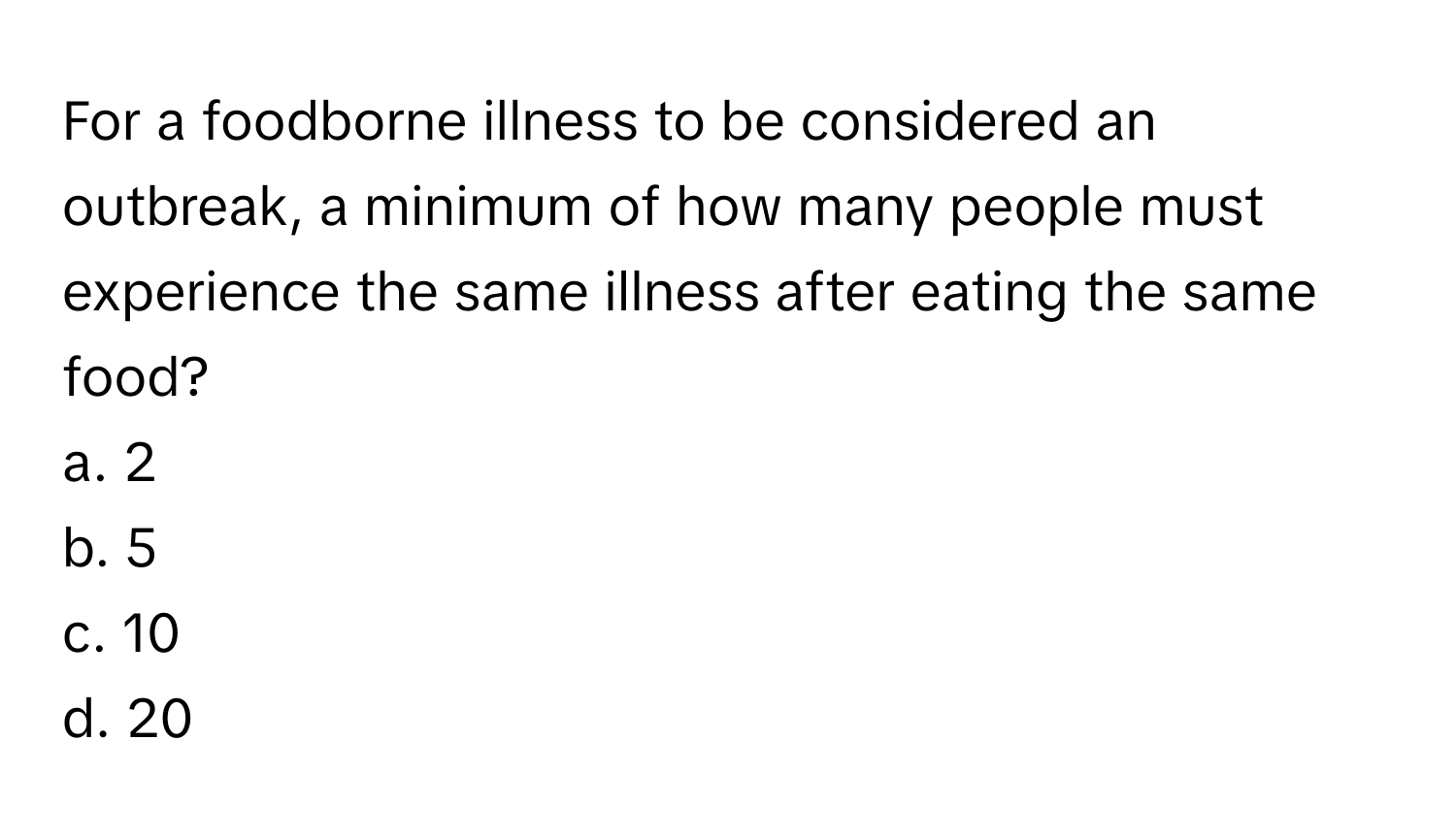 For a foodborne illness to be considered an outbreak, a minimum of how many people must experience the same illness after eating the same food?

a. 2
b. 5
c. 10
d. 20