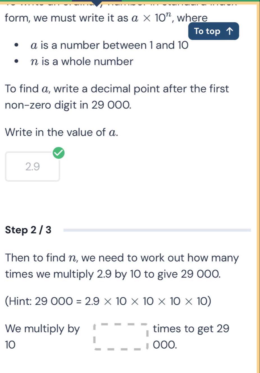 form, we must write it as a* 10^n , where 
To top
α is a number between 1 and 10
n is a whole number 
To find a, write a decimal point after the first 
non-zero digit in 29 000. 
Write in the value of a.
2.9
Step 2 / 3
Then to find n, we need to work out how many 
times we multiply 2.9 by 10 to give 29 000. 
(Hint: 29000=2.9* 10* 10* 10* 10)
We multiply by □^(□) times to get 29
10
000.