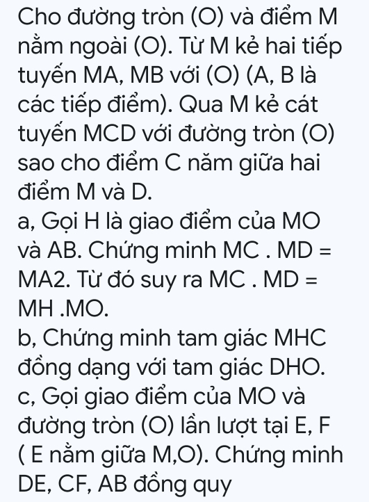 Cho đường tròn (O) và điểm M 
nằm ngoài (O). Từ M kẻ hai tiếp 
tuyến MA, MB với (O) (A, B là 
các tiếp điểm). Qua M kẻ cát 
tuyến MCD với đường tròn (O) 
sao cho điểm C năm giữa hai 
điểm M và D. 
a, Gọi H là giao điểm của MO 
và AB. Chứng minh MC MD=
MA2. Từ đó suy ra MC . MD=
MH. MO. 
b, Chứng minh tam giác MHC
đồng dạng với tam giác DHO. 
c, Gọi giao điểm của MO và 
đường tròn (O) lần lượt tại E, F
( E nằm giữa M, O ). Chứng minh
DE, CF, AB đồng quy