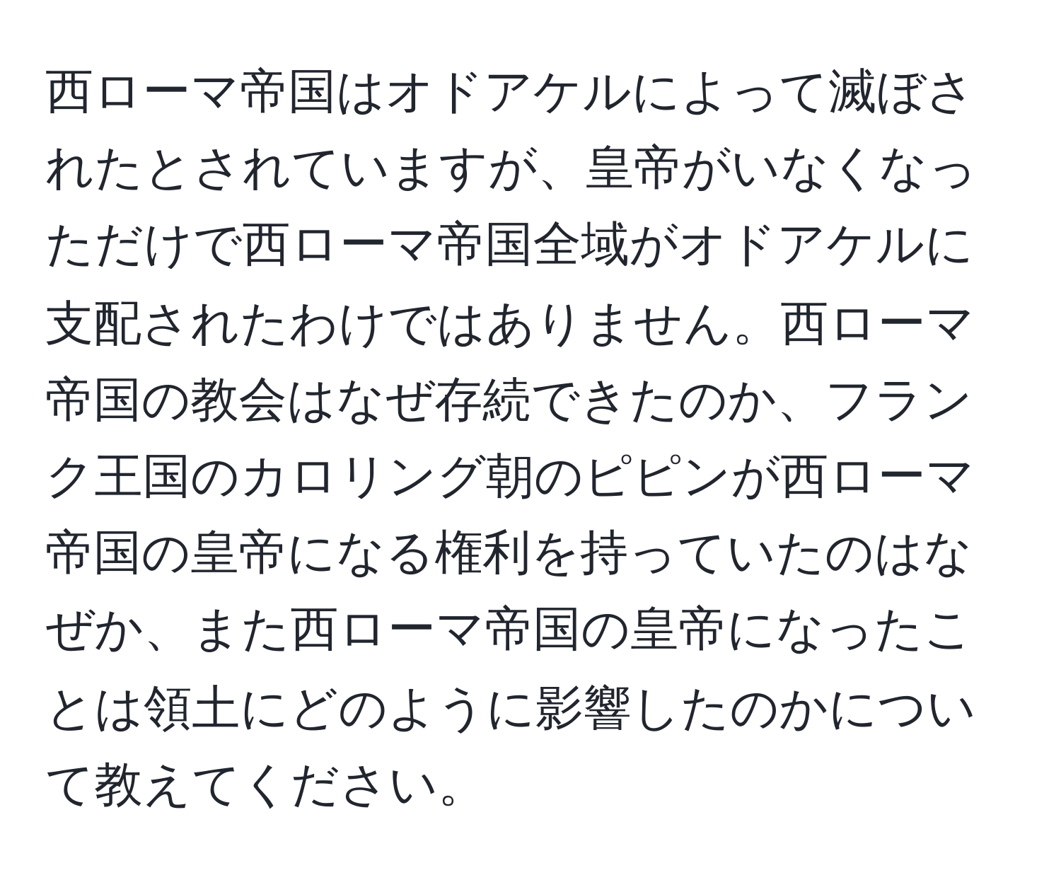 西ローマ帝国はオドアケルによって滅ぼされたとされていますが、皇帝がいなくなっただけで西ローマ帝国全域がオドアケルに支配されたわけではありません。西ローマ帝国の教会はなぜ存続できたのか、フランク王国のカロリング朝のピピンが西ローマ帝国の皇帝になる権利を持っていたのはなぜか、また西ローマ帝国の皇帝になったことは領土にどのように影響したのかについて教えてください。