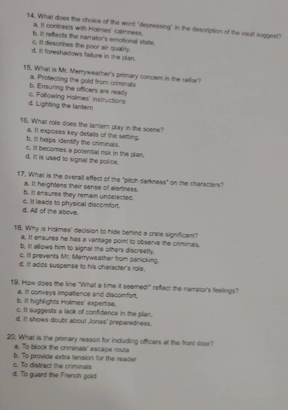 What does the choice of the word "depressing" in the description of the vault suggest?
a. It contrasts with Holmes' calmness,
b. It reflects the narrator's emotional state.
c. It describes the poor air quality,
d. It foreshadows failure in the plan.
15. What is Mr. Merryweather's primary concern in the cellar?
a. Protecting the gold from criminals
b. Ensuring the officers are ready
c. Following Holmes' instructions
d. Lighting the lantern
16. What role does the lantern play in the scene?
a. It exposes key details of the setting.
b. It helps identify the criminals.
c. It becomes a potential risk in the plan.
d. It is used to signal the police.
17. What is the overall effect of the "pitch darkness" on the characters?
a. It heightens their sense of alertness.
b. It ensures they remain undetected.
c. It leads to physical discomfort.
d. All of the above.
18. Why is Holmes' decision to hide behind a crate significant?
a. It ensures he has a vantage point to observe the criminals,
b. It allows him to signal the others discreetly.
c. It prevents Mr. Merryweather from panicking.
d. It adds suspense to his character's role.
19. How does the line "What a time it seemed!" reflect the narrator's feellings?
a. It conveys impatience and discomfort.
b. It highlights Holmes' expertise.
c. It suggests a lack of confidence in the plan.
d, It shows doubt about Jones' preparedness.
20, What is the primary reason for including officers at the front door?
a. To block the criminals' escape route
b. To provide extra tension for the reader
c. To distract the criminals
d. To guard the French gold