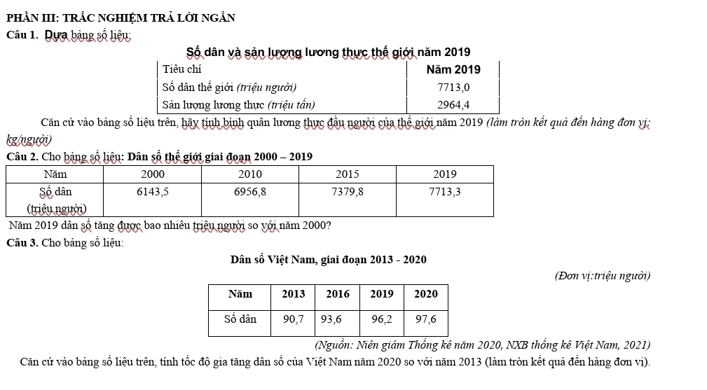 PHÀN III: TRÁC NGHIỆM TRẢ LỜI NGắN 
Câu 1. Dựa bảng số liệu 
Số dân và sản lượng lương thực thế giới năm 2019
Tiêu chí Năm 2019
Số dân thể giới (triệu người) 7713,0 
Sản lượng lương thực (triệu tần) 2964, 4
Căn cứ vào bảng số liệu trên, hãy tính bình quân lương thực đầu người của thế giới năm 2019 (làm tròn kết quả đến hàng đơn vị:
kg /người) 
Câu 2. Cho bảng số liệu: Dân số thế giới giai đoạn 2000 - 2019 
Năm 2019 dân số tăng được bao nhiêu triệu người so với năm 2000? 
Câu 3. Cho bảng số liệu: 
Dân số Việt Nam, giai đoạn 2013 - 2020 
(Đơn vị:triệu người) 
(Nguồn: Niên giám Thổng kê năm 2020, NXB thống kê Việt Nam, 2021) 
Căn cứ vào bảng số liệu trên, tính tốc độ gia tăng dân số của Việt Nam năm 2020 so với năm 2013 (làm tròn kết quả đến hàng đơn vị).