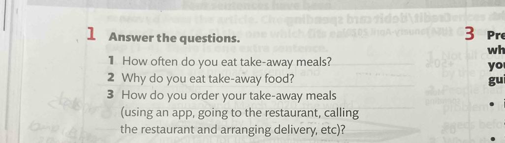 Answer the questions. 
wh 
1 How often do you eat take-away meals? 
yo 
2 Why do you eat take-away food? gui 
3 How do you order your take-away meals 
(using an app, going to the restaurant, calling 
the restaurant and arranging delivery, etc)?