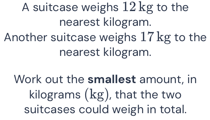 A suitcase weighs 12 kg to the 
nearest kilogram. 
Another suitcase weighs 17 kg to the 
nearest kilogram. 
Work out the smallest amount, in
kilograms (kg), that the two 
suitcases could weigh in total.