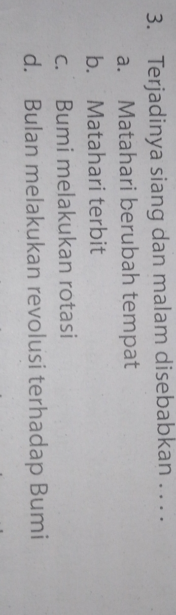 Terjadinya siang dan malam disebabkan . . . .
a. Matahari berubah tempat
b. Matahari terbit
c. Bumi melakukan rotasi
d. Bulan melakukan revolusi terhadap Bumi