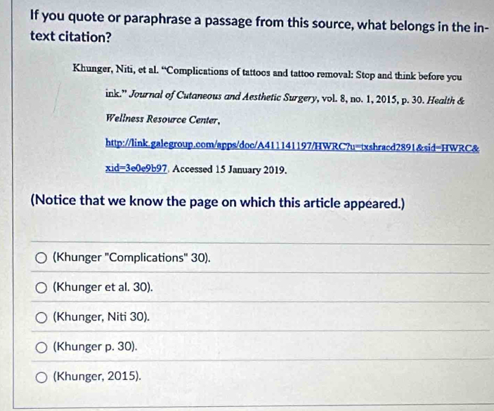 If you quote or paraphrase a passage from this source, what belongs in the in-
text citation?
Khunger, Niti, et al. “Complications of tattoos and tattoo removal: Stop and think before ycu
ink.' Journal of Cutaneous and Aesthetic Surgery, vol. 8, no. 1, 2015, p. 30. Health &
Wellness Resource Center,
http://link.galegroup.com/apps/doc/A411141197/HWRC?u=txshracd2891&sid=HWRC&
xid=3e0e9b97 Accessed 15 January 2019.
(Notice that we know the page on which this article appeared.)
(Khunger "Complications" 30).
(Khunger et al. 30).
(Khunger, Niti 30).
(Khunger p. 30).
(Khunger, 2015).