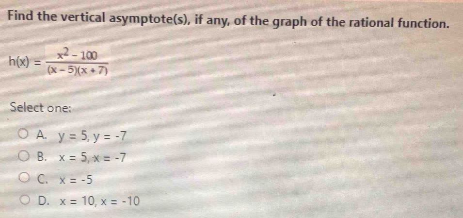 Find the vertical asymptote(s), if any, of the graph of the rational function.
h(x)= (x^2-100)/(x-5)(x+7) 
Select one:
A. y=5, y=-7
B. x=5, x=-7
C. x=-5
D. x=10, x=-10