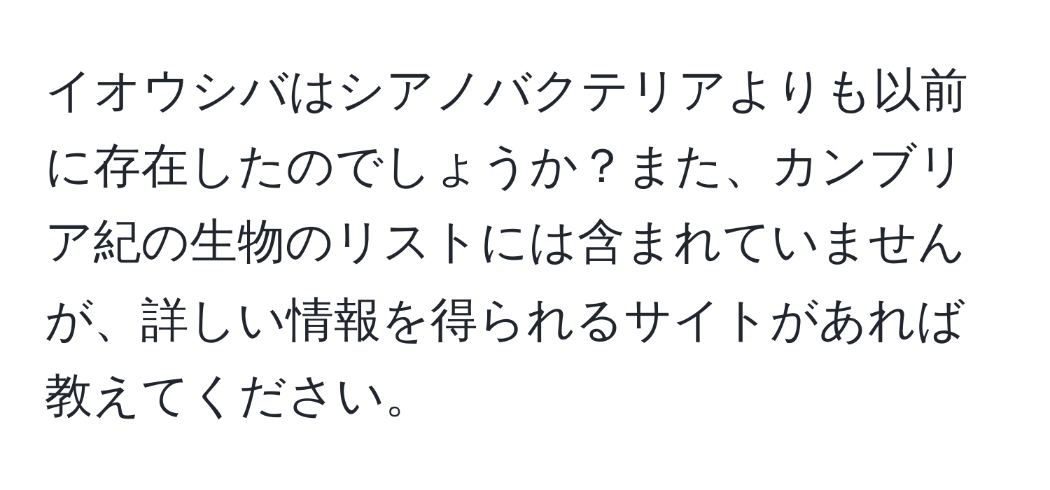 イオウシバはシアノバクテリアよりも以前に存在したのでしょうか？また、カンブリア紀の生物のリストには含まれていませんが、詳しい情報を得られるサイトがあれば教えてください。