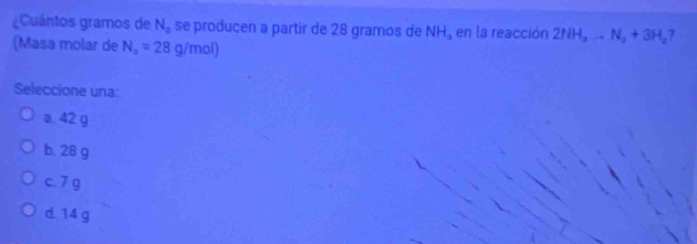 ¿Cuántos gramos de N_2 se producen a partir de 28 gramos de NH_a en la reacción 2NH_3to N_2+3H_2 7
(Masa molar de N_2=28g/mol)
Seleccione una:
a. 42 g
b. 28 g
c. 7 g
d. 14 g