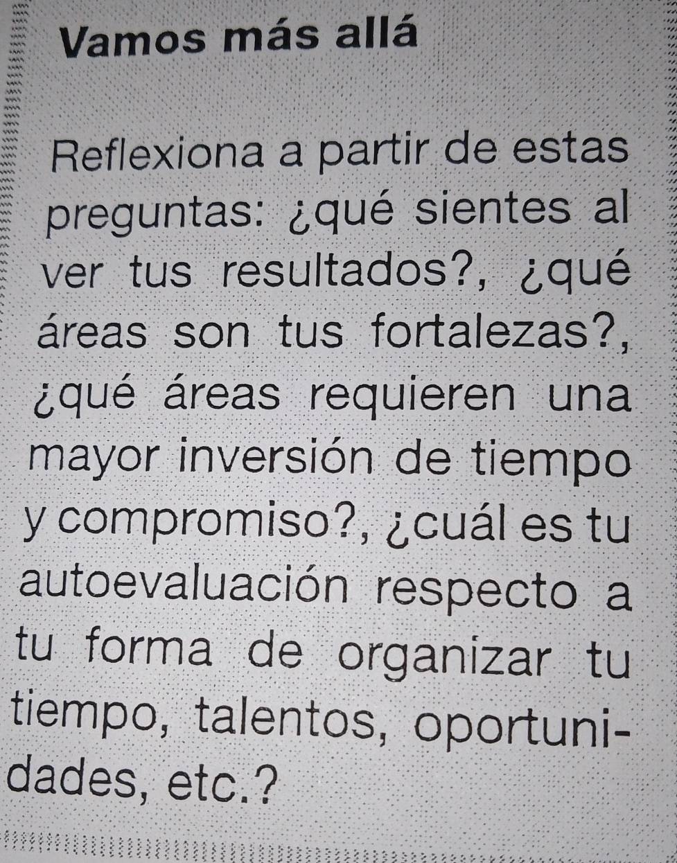 Vamos más allá 
Reflexiona a partir de estas 
preguntas: ¿qué sientes al 
ver tus resultados?, ¿qué 
áreas son tus fortalezas?, 
¿qué áreas requieren una 
mayor inversión de tiempo 
y compromiso?, ¿cuál es tu 
autoevaluación respecto a 
tu forma de organizar tu 
tiempo, talentos, oportuni- 
dades, etc.?