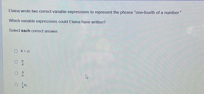 Elaina wrote two correct variable expressions to represent the phrase “one-fourth of a number.”
Which variable expressions could Elaina have written?
Select each correct answer.
4/ n
 n/4 
 4/n 
 1/4 n