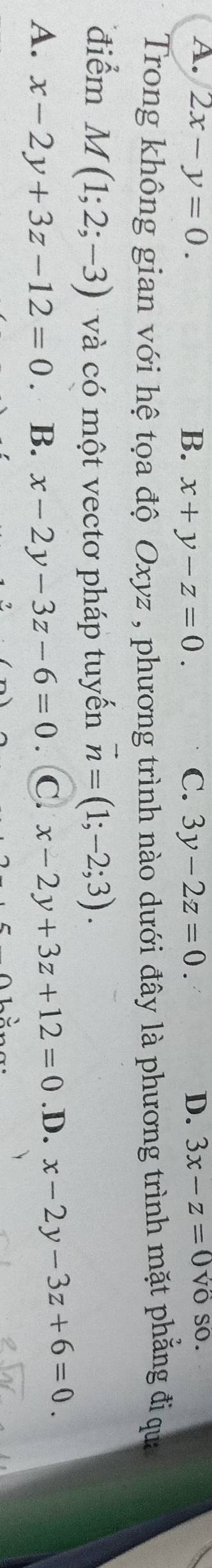 A. 2x-y=0. B. x+y-z=0. C. 3y-2z=0. D. 3x-z=0v_0 so.
Trong không gian với hệ tọa độ Oxyz , phương trình nào dưới đây là phương trình mặt phẳng đi qua
điểm M(1;2;-3) và có một vectơ pháp tuyến vector n=(1;-2;3).
A. x-2y+3z-12=0 B. x-2y-3z-6=0 C. x-2y+3z+12=0 .D. x-2y-3z+6=0.