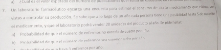 ¿Cual es el vaor esperado del húmero de publicaciónes que realza un resico 
7. Un laboratorio farmacéutico encarga una encuesta para estimar el consumo de cierto medicamento que elon con 
vistas a controlar su producción. Se sabe que a lo largo de un año cada persona tiene una posibiñidad hasta 5 de nomtr 
el medicamento, y que el laboratorio podrá vender 20 unidades del producto al año. Se pide hallar: 
a) Probabilidad de que el número de enfermos no exceda de cuatro por año. 
b) Prohabilidad de que el número de enfermos sea superíor a dos par añío 
de q ue bava 3 enfermos por año.