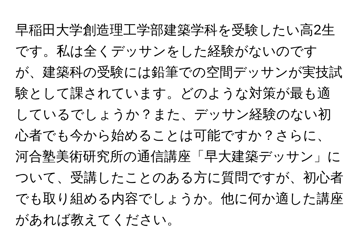 早稲田大学創造理工学部建築学科を受験したい高2生です。私は全くデッサンをした経験がないのですが、建築科の受験には鉛筆での空間デッサンが実技試験として課されています。どのような対策が最も適しているでしょうか？また、デッサン経験のない初心者でも今から始めることは可能ですか？さらに、河合塾美術研究所の通信講座「早大建築デッサン」について、受講したことのある方に質問ですが、初心者でも取り組める内容でしょうか。他に何か適した講座があれば教えてください。