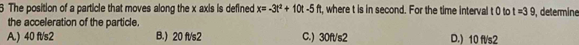 The position of a particle that moves along the x axis is defined x=-3t^2+10t-5ft t, where t is in second. For the time interval t 0 to t=39 , determine
the acceleration of the particle,
A.) 40 ft/s2 B.) 20 ft/s2 C.) 30ft/s2 D.) 10 fl/s2