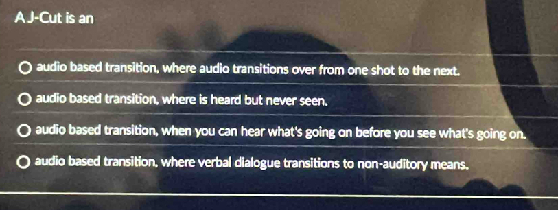 A J-Cut is an
audio based transition, where audio transitions over from one shot to the next.
audio based transition, where is heard but never seen.
audio based transition, when you can hear what's going on before you see what's going on.
audio based transition, where verbal dialogue transitions to non-auditory means.