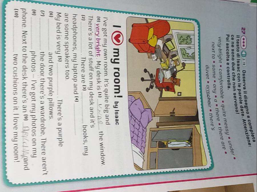 Osserva iI disegno e completa 
il testo di Isaac con le parole date. Attenzione: 
ce ne sono due che non servono! 
Poi ascolta e controlla. 
very bright • comfortable • quite messy • under » 
next to # some • any • a * there • there are 
duvet • armchair • there's 
my room! by Isaac 
I've got my own room. It's quite big and 
(*) very bright . My desk is (1) _the window. 
There's a lot of stuff on my desk and it's 
(2) _There are () _books, my 
headphones, my laptop and (4)_ 
are some speakers too. 
My bed is very (s) _. There's a purple 
(6) _and two purple pillows. 
(7) _the door there's a wardrobe. There aren't 
(8)_ photos — I've got my photos on my 
phone. Next to the desk there's an ()_ and 
(10) _two cushions on it. I love my room!