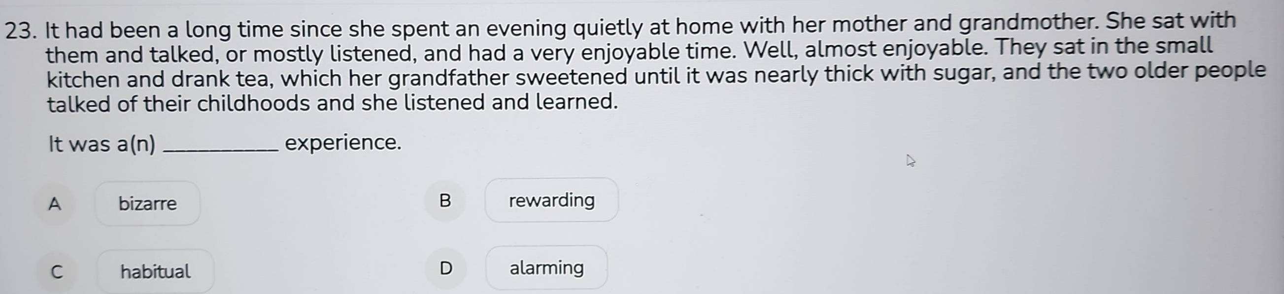 It had been a long time since she spent an evening quietly at home with her mother and grandmother. She sat with
them and talked, or mostly listened, and had a very enjoyable time. Well, almost enjoyable. They sat in the small
kitchen and drank tea, which her grandfather sweetened until it was nearly thick with sugar, and the two older people
talked of their childhoods and she listened and learned.
It was a(n) _ experience.
A bizarre B rewarding
C habitual D alarming
