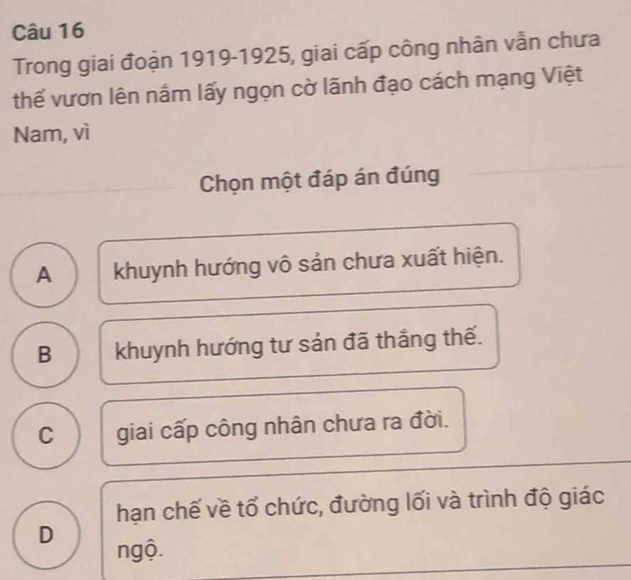 Trong giai đoạn 1919-1925, giai cấp công nhân vẫn chưa
thể vươn lên nắm lấy ngọn cờ lãnh đạo cách mạng Việt
Nam, vì
Chọn một đáp án đúng
A khuynh hướng vô sản chưa xuất hiện.
B khuynh hướng tư sản đã thắng thế.
C giai cấp công nhân chưa ra đời.
hạn chế về tổ chức, đường lối và trình độ giác
D
ngộ.