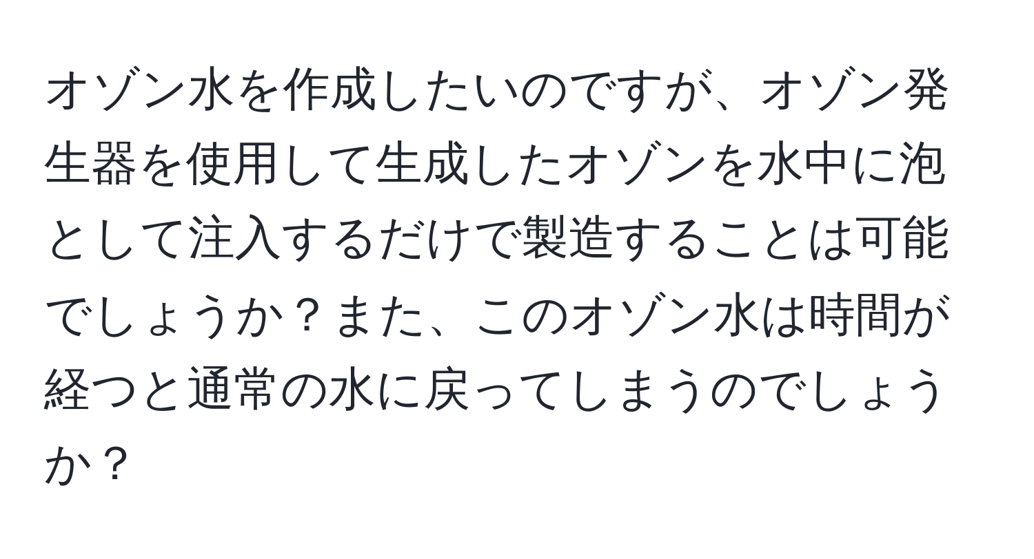 オゾン水を作成したいのですが、オゾン発生器を使用して生成したオゾンを水中に泡として注入するだけで製造することは可能でしょうか？また、このオゾン水は時間が経つと通常の水に戻ってしまうのでしょうか？