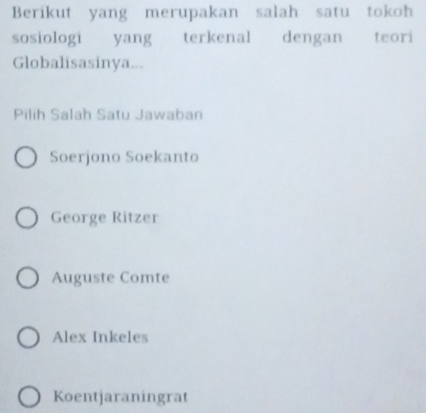 Berikut yang merupakan salah satu tokoh
sosiologi yang terkenal dengan teori
Globalisasinya...
Pilih Salah Satu Jawaban
Soerjono Soekanto
George Ritzer
Auguste Comte
Alex Inkeles
Koentjaraningrat