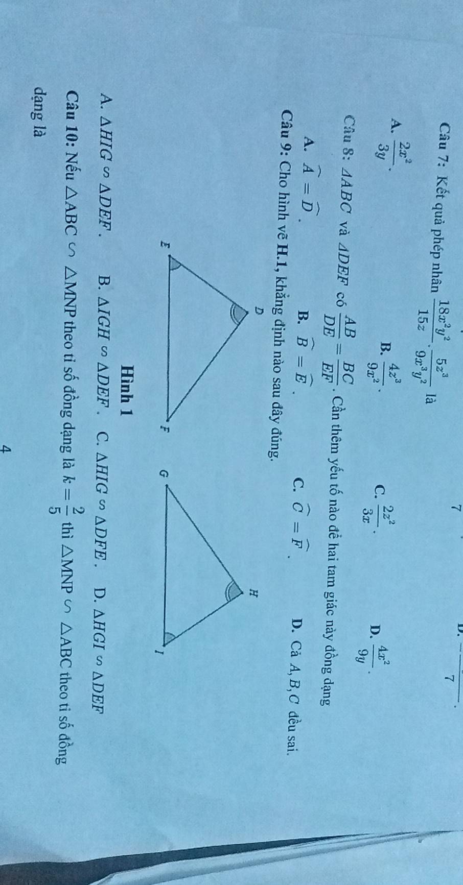 7 _  
Câu 7: Kết quả phép nhân  18x^2y^2/15z . 5z^3/9x^3y^2 la
A.  2x^2/3y .
B.  4z^3/9x^2 .
C.  2z^2/3x . D.  4x^2/9y . 
Câu 8: △ ABC và △ DEF có  AB/DE = BC/EF . Cần thêm yếu tố nào để hai tam giác này đồng dạng
A. widehat A=widehat D.
C.
B. widehat B=widehat E. widehat C=widehat F. D. Cả A, B,C đều sai.
* Câu 9: Cho hình vẽ H.1, khẳng định nào sau đây đúng.

Hình 1
A. △ HIG∽ △ DEF. B. △ IGH∈fty △ DEF C. △ HIG∽ △ DFE. D. △ HGI∽ △ DEF
Câu 10: Nếu △ ABC∽ △ MNP theo tỉ số đồng dạng là k= 2/5  thì △ MNP∽ △ ABC theo ti số đồng
dạng là
4