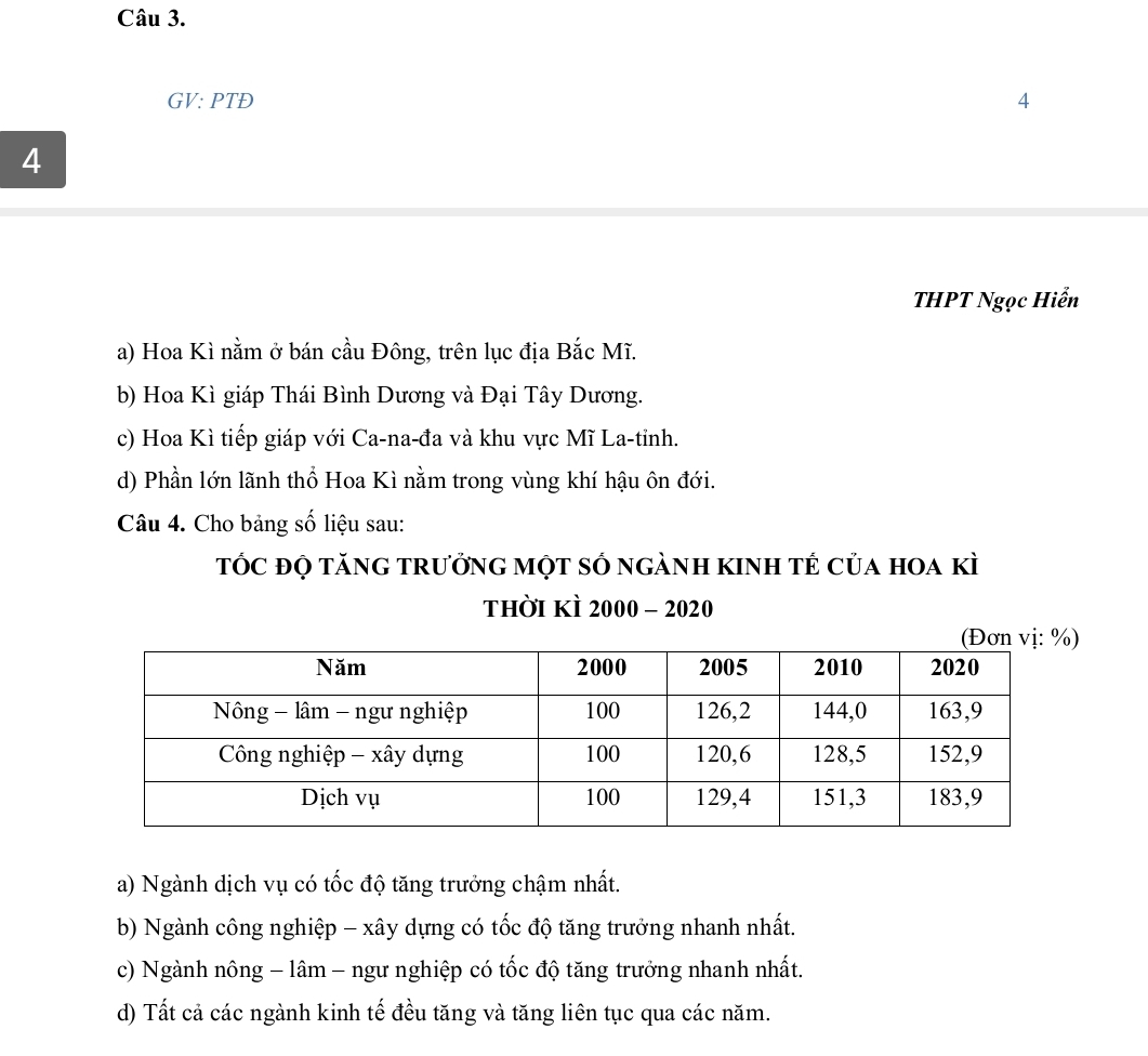 GV: PTĐ 4
4
THPT Ngọc Hiển
a) Hoa Kì nằm ở bán cầu Đông, trên lục địa Bắc Mĩ.
b) Hoa Kì giáp Thái Bình Dương và Đại Tây Dương.
c) Hoa Kì tiếp giáp với Ca-na-đa và khu vực Mĩ La-tỉnh.
d) Phần lớn lãnh thổ Hoa Kì nằm trong vùng khí hậu ôn đới.
Câu 4. Cho bảng số liệu sau:
tÓC đỌ tănG trưởng một sÓ ngành kinh tẻ của hoa kì
thời kì 2000-2020
a) Ngành dịch vụ có tốc độ tăng trưởng chậm nhất.
b) Ngành công nghiệp - xây dựng có tốc độ tăng trưởng nhanh nhất.
c) Ngành nông - lâm - ngư nghiệp có tốc độ tăng trưởng nhanh nhất.
d) Tất cả các ngành kinh tế đều tăng và tăng liên tục qua các năm.