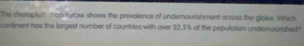 The charopleth map below shows the prevalence of undernourishment across the globe. Which 
continent has the largest number of countries with over 32.5% of the population undemourished?