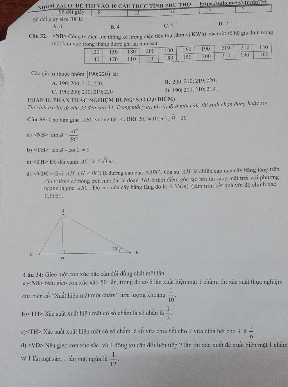 NhóM ZAlO: đẻ thi vào 10 cáu trúc tỉnh phú thọ https://zalo.me/g/vtrvdn754
Số đồi giày 8 12 20 15 ?
Số đôi giày size 38 là
A. 6 B. 4 C. 5 D. 7
Câu 32: Công ty điện lực thống kê lượng điện tiêu thụ (đơn vị KWh) của một số hộ gia đình trong
một k
Các giá trị thuộc nhóm [190;220) là:
A. 190; 200; 210; 220 . B. 200; 210; 219; 220 .
C. 190; 200; 210; 219; 220 D. 190; 200; 210; 219 .
phảN II. phản trÁc nghiệm đúnG/ SAI (2,0 điệm)
Thi sinh trà lời từ câu 33 đến câu 34. Trong mỗi ý a), b), c), d) ở mỗi cầu, thí sinh chọn đúng hoặc sai.
Câu 33: Cho tam giác ABC vuông tại A . Biết BC=10(m),widehat B=30^o.
a) SinB= AC/BC 
b) tan B-cot C=0
c) Dhat ? dài cạnh AC là 5sqrt(3)m.
d) GoiAH(H∈ BC) là đường cao của △ ABC. Giả sử AH là chiều cao của cây bằng lăng trên
sân trường có bóng trên mặt đất là đoạn HB ở thời điểm góc tạo bởi tia sáng mặt trời với phương
ngang là góc ABC . Độ cao của cây bằng lăng đó là 4,33(m) (làm tròn kết quả với độ chính xác
0, 005) .
Câu 34: Gieo một con xúc xắc cân đối đồng chất một lần.
a) Nếu gieo con xúc xắc 50 lần, trong đó có 5 lần xuất hiện mặt 1 chẩm, thì xác suất thực nghiệm
của biến cố “Xuất hiện mặt một chấm” ước lượng khoảng  1/10 .
b) Xác suất xuất hiện mặt có số chấm là số chẵn là  1/3 .
c) Xác suất xuất hiện mặt có số chấm là số vừa chia hết cho 2 vừa chia hết cho 3 là  1/6 
d) Nếu gieo con xúc sắc, và 1 đồng xu cân đối liên tiếp 2 lần thì xác xuất để xuất hiện mặt 1 chấm
và 1 lần mặt sấp, 1 lần mặt ngửa là  1/12 .