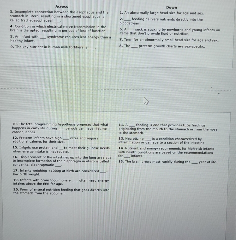 Across 
3. Incomplete conmection between the esophagus and the 1. An abnormally large head size for age and sex. Down 
called tracheoesophageal stomach in utero, resulting in a shortened esophagus is 2. _feeding delivers nutrients directly into the 
4. Condition in which electrical nerve transmission in the 6. A bloodstream. suck is sucking by newborns and young infants on 
brain is disrupted, resulting in periods of loss of function items that don't provide fluid or nutrition. 
syndrome requires less energy than a 
5. An infant with h h in _7. Term for an abnormally small head size for age and sex 
_ 
9. The key notrient in human milk fortifiers is 8. The_ preterm growth charts are sex-specific. 
10. The fetal programming hypothesis proposes that what 11. A feeding is one that provides tube feedings 
consequences. happens in early life during periods can have lifetime to the stomach originating from the mouth to the sllomach or from the nose 
is a condition charactenzed by 
additional calones for their size._ 12. Preterm infants have high rates and require 13. Necrotizing inflemmation or damage to a section of the infestine. 
when energy intake is inadequate. to meet their glucose needs 14. Nutrient and energy requirements for high-risk infants 
15. Imfants use protein and with health conditions are based on the recommendations 
16. Displacement of the intestines up into the lung area due for infants 
congenital diaphragmatic So incompiste formation of the dianbraom in utere is c al l e d 18. The brain grows most rapidly during the_ Year of life. 
. 
low birth weight. 17. Infants weighing <1000 g at bith are cons dered. 
intakes above the EER for age. 19. Infants with bronchopulmonary_ often need energy 
the stomach from the abdomen. 20. Form of enteral nutrition feeding that goes directly into