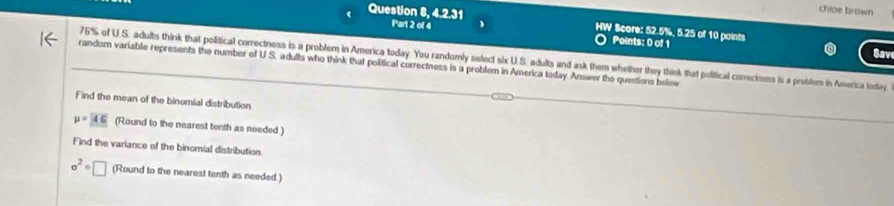 chloe brown 
Question 8, 4.2.31 Part 2 of 4 
HW Score: 52.5%, 5.25 of 10 points Sav 
Points: 0 of 1
76% of U.S. adults think that political correctness is a problem in America today. You randomly select six U.S. adults and ask them whether they think that political correctness is a problem in America today 
random variable represents the number of U S. adults who think that political correctness is a problem in America today Answer the questions below 
Find the mean of the binomial distribution
mu =46 (Round to the nearest tenth as needed ) 
Find the variance of the binomial distribution.
sigma^2=□ (Round to the nearest tenth as needed.)