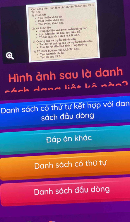 Các công việc cần làm cho dự án Thành lập CLB 
Tin học 
1) Khảo sát 
* Phát Phiêu khảo sát. * Tạo Phiều khảo sát 
Thu Phiều khảo sát 
2) Xử li dử liệu 
Nhập dữ liệu vào phần mềm bảng tính 
Lọc, sắp xếp dữ liệu, tạo biểu đó. 
* Từ kết quả xữ lí đưa ra kết luận. 
3) Quảng cáo và tuyển thành viên 
Tạo tờ rơi quảng cáo và tuyền thành viên. 
* Phát tờ roi đền học sinh trong trường. 
4) Tổ chức buổi ra mắt CLB Tin học 
④ Tạo bài trình chiều 
Tạo tài liệu CLB 
Hình ảnh sau là danh 
dana liêt Lâ nàn9 
Danh sách có thứ tự kết hợp với dan 
sách đầu dòng 
Đáp án khác 
Danh sách có thứ tự 
Danh sách đầu dòng