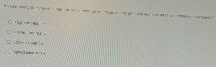 If you're using the Snowball Method, which debt do you focus on first after you've made all of your minimum payments?
Highest balance
Lowest interest rate
Lowest balance
Highest interest rate