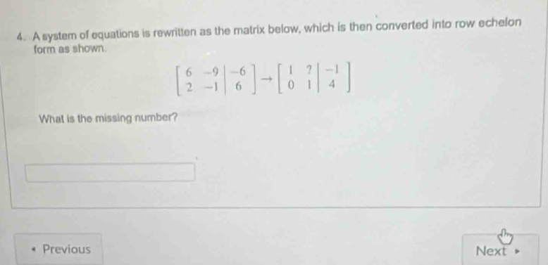 A system of equations is rewritten as the matrix below, which is then converted into row echelon 
form as shown.
beginbmatrix 6&-9 2&-1&6endbmatrix to beginbmatrix 1&?&-1 0&1&4endbmatrix
What is the missing number? 
Previous Next