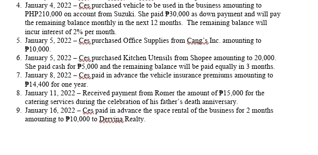 January 4, 2022 - Ces purchased vehicle to be used in the business amounting to
PHP210,000 on account from Suzuki. She paid P30,000 as down payment and will pay 
the remaining balance monthly in the next 12 months. The remaining balance will 
incur interest of 2% per month. 
5. January 5, 2022 - Ces purchased Office Supplies from Cang's Inc. amounting to
10,000. 
6. January 5, 2022 - Ces purchased Kitchen Utensils from Shopee amounting to 20,000. 
She paid cash for P5,000 and the remaining balance will be paid equally in 3 months. 
7. January 8, 2022 - Ces paid in advance the vehicle insurance premiums amounting to
P14,400 for one year. 
8. January 11, 2022 - Received payment from Romer the amount of P15,000 for the 
catering services during the celebration of his father’s death anniversary. 
9. January 16, 2022 - Ces paid in advance the space rental of the business for 2 months
amounting to P10,000 to Dervina Realty.