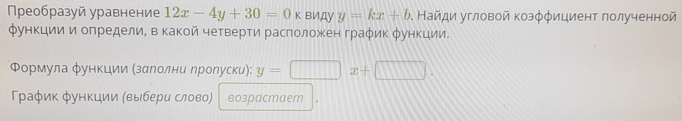 Преобразуй уравнение 12x-4y+30=0k виДу y=kx+b. Найди угловой коэφφициент πолученной 
функцииΕ и оπределиΝ вΚакой четверти расπоложен граφик φункции. 
Φорίмула φункцηίиίиα ΚзααеΝеίоοлени ηроηуски): y=□ x+(
Γраφик φункции (выбери слово) возрасmaеm