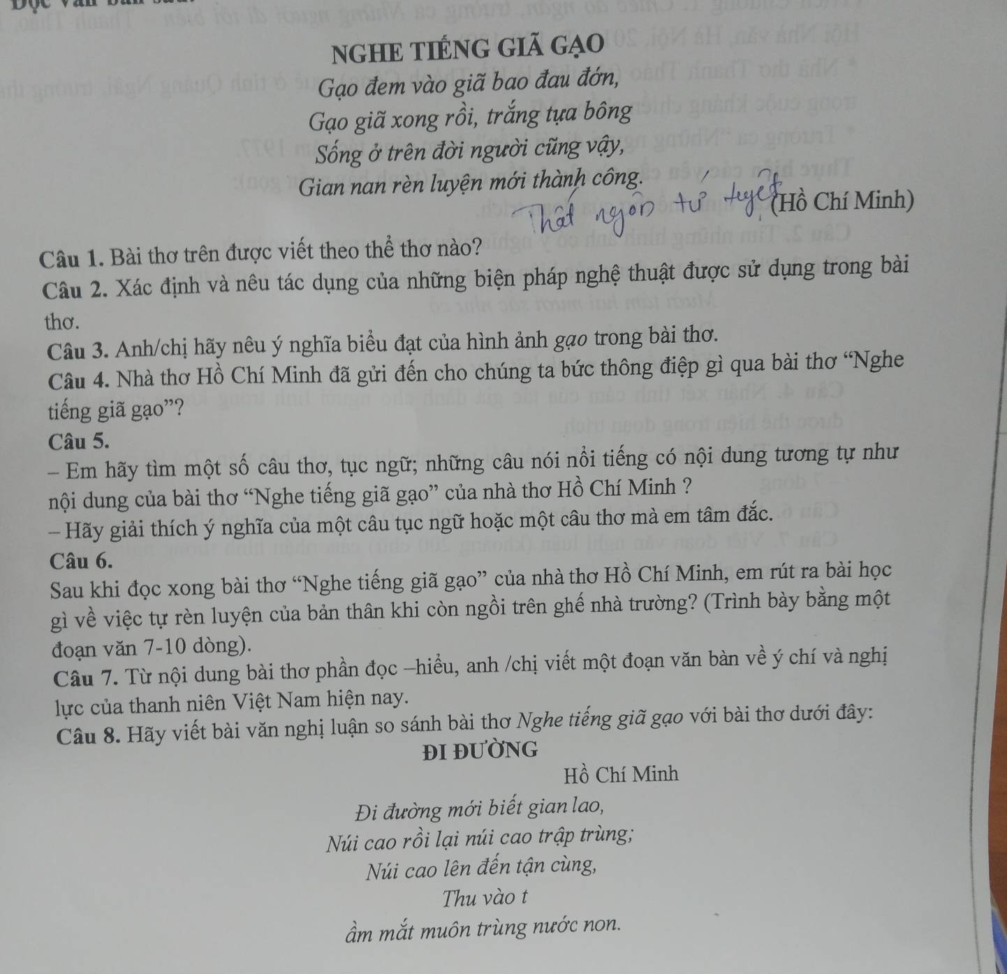 nghE tiÉng giã gạo
Gạo đem vào giã bao đau đớn,
Gạo giã xong rồi, trắng tựa bông
Sống ở trên đời người cũng vậy,
Gian nan rèn luyện mới thành công.
(Hồ Chí Minh)
Câu 1. Bài thơ trên được viết theo thể thơ nào?
Câu 2. Xác định và nêu tác dụng của những biện pháp nghệ thuật được sử dụng trong bài
thơ.
Câu 3. Anh/chị hãy nêu ý nghĩa biểu đạt của hình ảnh gạo trong bài thơ.
Câu 4. Nhà thơ Hồ Chí Minh đã gửi đến cho chúng ta bức thông điệp gì qua bài thơ 'Nghe
tiếng giã gạo”?
Câu 5.
- Em hãy tìm một số câu thơ, tục ngữ; những câu nói nổi tiếng có nội dung tương tự như
nội dung của bài thơ “Nghe tiếng giã gạo” của nhà thơ Hồ Chí Minh ?
- Hãy giải thích ý nghĩa của một câu tục ngữ hoặc một câu thơ mà em tâm đắc.
Câu 6.
Sau khi đọc xong bài thơ “Nghe tiếng giã gạo” của nhà thơ Hồ Chí Minh, em rút ra bài học
gì về việc tự rèn luyện của bản thân khi còn ngồi trên ghế nhà trường? (Trình bày bằng một
đoạn văn 7-10 dòng).
Câu 7. Từ nội dung bài thơ phần đọc -hiều, anh /chị viết một đoạn văn bàn về ý chí và nghị
lực của thanh niên Việt Nam hiện nay.
Câu 8. Hãy viết bài văn nghị luận so sánh bài thơ Nghe tiếng giã gạo với bài thơ dưới đây:
ĐI ĐUỜNG
Hồ Chí Minh
Đi đường mới biết gian lao,
Núi cao rồi lại núi cao trập trùng;
Núi cao lên đến tận cùng,
Thu vào t
ầẩm mắt muôn trùng nước non.