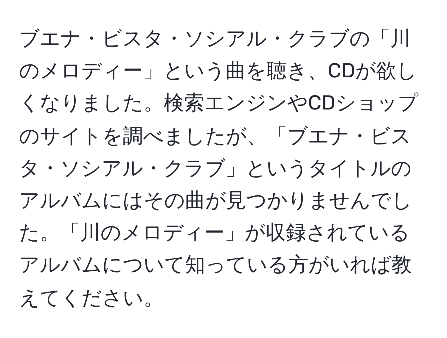 ブエナ・ビスタ・ソシアル・クラブの「川のメロディー」という曲を聴き、CDが欲しくなりました。検索エンジンやCDショップのサイトを調べましたが、「ブエナ・ビスタ・ソシアル・クラブ」というタイトルのアルバムにはその曲が見つかりませんでした。「川のメロディー」が収録されているアルバムについて知っている方がいれば教えてください。