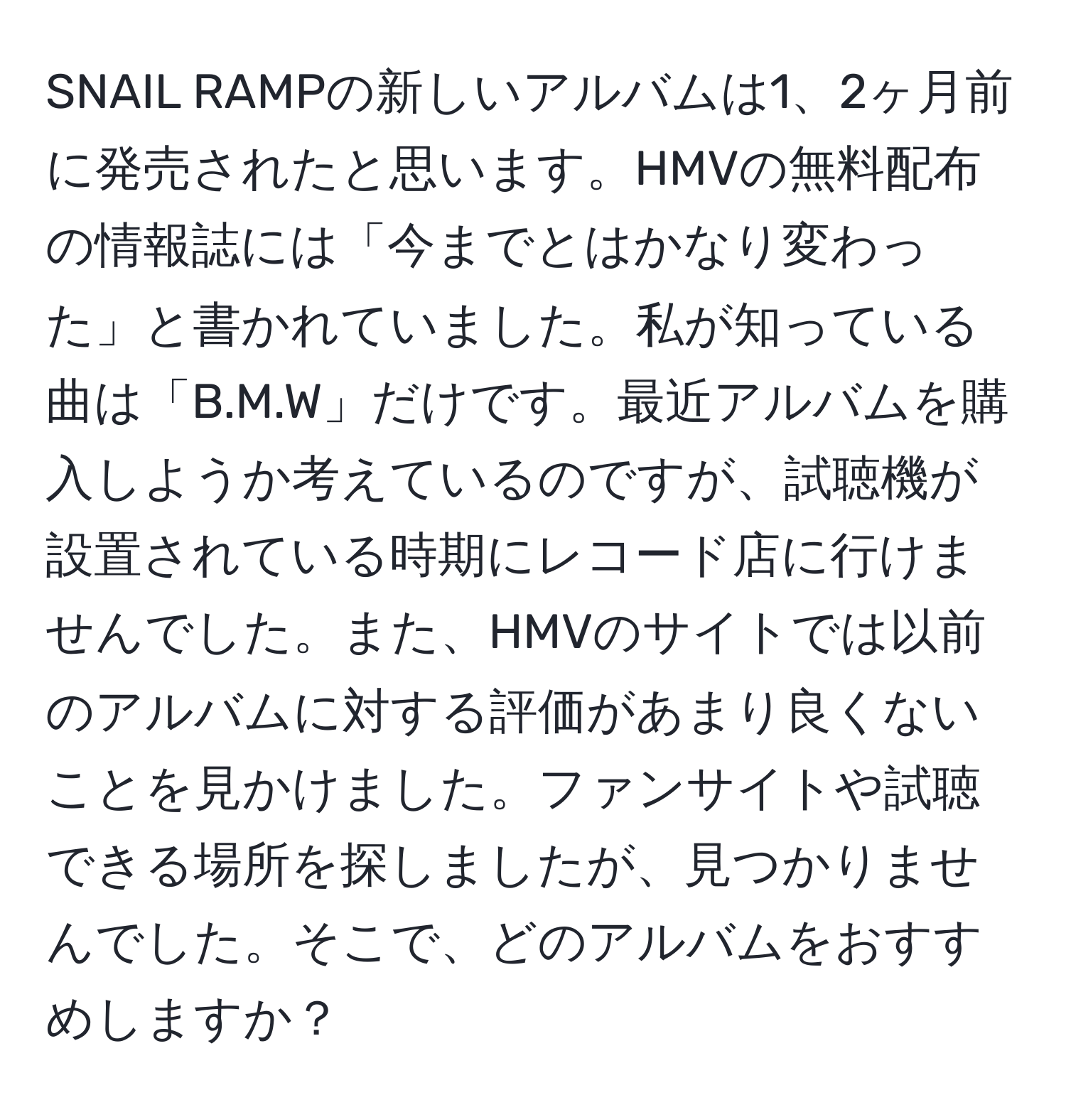 SNAIL RAMPの新しいアルバムは1、2ヶ月前に発売されたと思います。HMVの無料配布の情報誌には「今までとはかなり変わった」と書かれていました。私が知っている曲は「B.M.W」だけです。最近アルバムを購入しようか考えているのですが、試聴機が設置されている時期にレコード店に行けませんでした。また、HMVのサイトでは以前のアルバムに対する評価があまり良くないことを見かけました。ファンサイトや試聴できる場所を探しましたが、見つかりませんでした。そこで、どのアルバムをおすすめしますか？